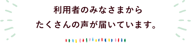 利用者のみなさまからたくさんの声が届いています。